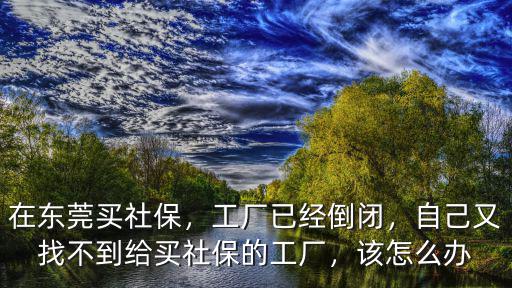 在東莞買社保，工廠已經倒閉，自己又找不到給買社保的工廠，該怎么辦