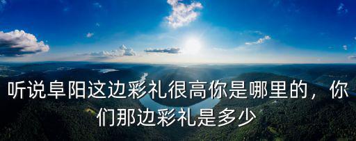 聽說阜陽這邊彩禮很高你是哪里的，你們那邊彩禮是多少