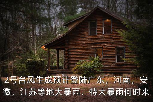 2號臺風生成預計登陸廣東，河南，安徽，江蘇等地大暴雨，特大暴雨何時來