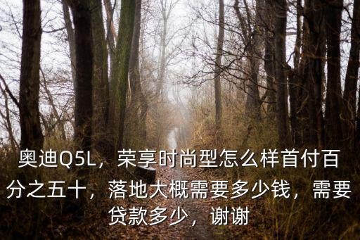 奧迪Q5L，榮享時尚型怎么樣首付百分之五十，落地大概需要多少錢，需要貸款多少，謝謝
