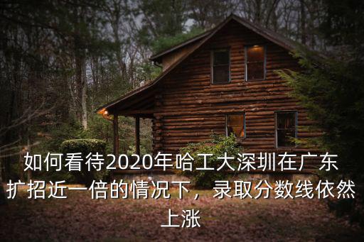 如何看待2020年哈工大深圳在廣東擴招近一倍的情況下，錄取分數線依然上漲