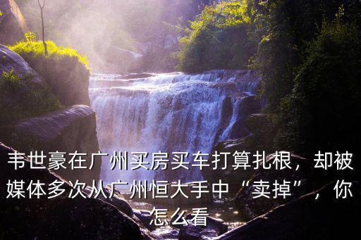 韋世豪在廣州買房買車打算扎根，卻被媒體多次從廣州恒大手中“賣掉”，你怎么看