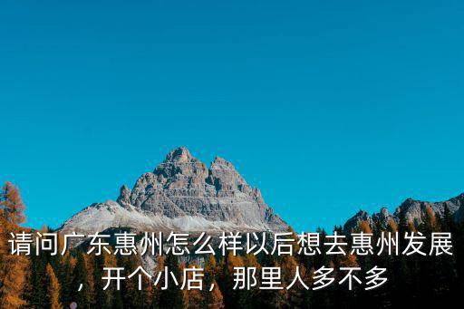 請問廣東惠州怎么樣以后想去惠州發展，開個小店，那里人多不多