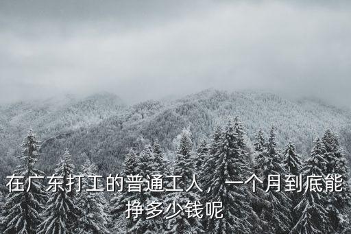廣東工地工人多少錢一個月,在廣東打工的普通工人