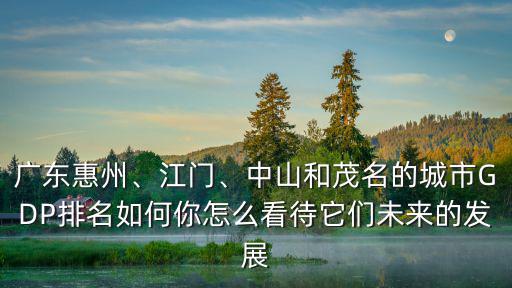 廣東惠州、江門、中山和茂名的城市GDP排名如何你怎么看待它們未來的發展