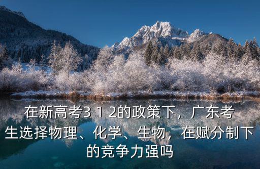 在新高考3 1 2的政策下，廣東考生選擇物理、化學、生物，在賦分制下的競爭力強嗎
