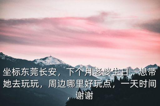 坐標東莞長安，下個月老婆生日，想帶她去玩玩，周邊哪里好玩點，一天時間，謝謝