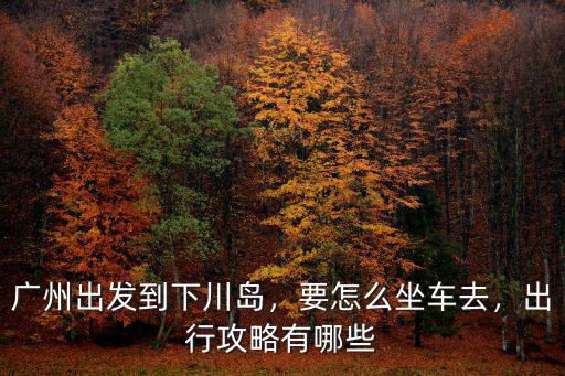 廣州怎么坐車去廣東上川島,廣州出發到下川島