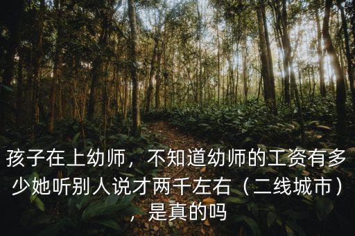 孩子在上幼師，不知道幼師的工資有多少她聽別人說才兩千左右（二線城市），是真的嗎