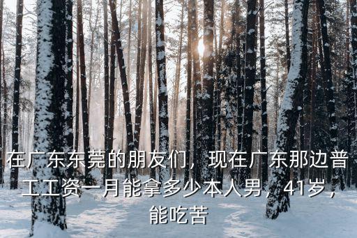 在廣東東莞的朋友們，現在廣東那邊普工工資一月能拿多少本人男，41歲，能吃苦