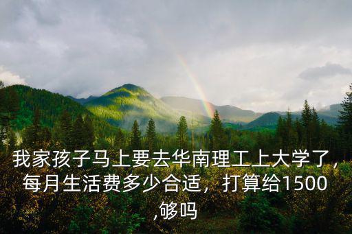 我家孩子馬上要去華南理工上大學了，每月生活費多少合適，打算給1500,夠嗎