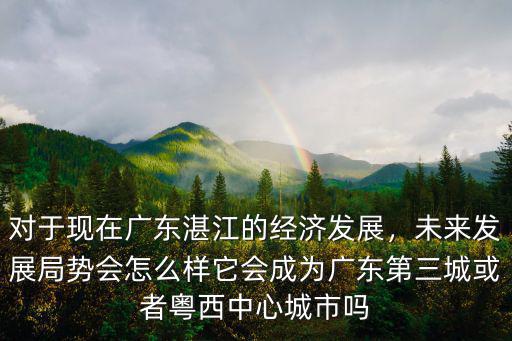 對于現在廣東湛江的經濟發展，未來發展局勢會怎么樣它會成為廣東第三城或者粵西中心城市嗎