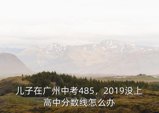 兒子在廣州中考485，2019沒上高中分?jǐn)?shù)線怎么辦