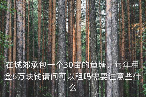 在城郊承包一個30畝的魚塘，每年租金6萬塊錢請問可以租嗎需要注意些什么