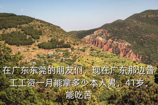 在廣東東莞的朋友們，現在廣東那邊普工工資一月能拿多少本人男，41歲，能吃苦