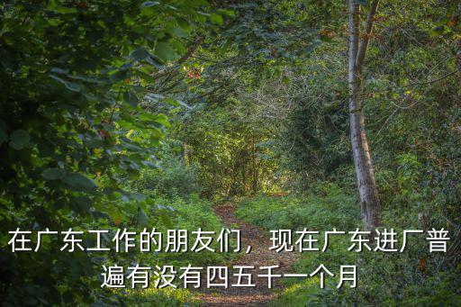 在廣東工作的朋友們，現(xiàn)在廣東進(jìn)廠普遍有沒有四五千一個(gè)月