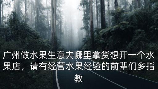 廣州做水果生意去哪里拿貨想開一個水果店，請有經營水果經驗的前輩們多指教