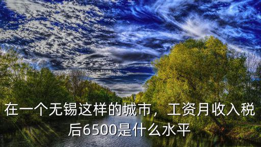 在一個無錫這樣的城市，工資月收入稅后6500是什么水平