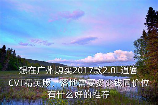 想在廣州購買2017款2.0L逍客CVT精英版，落地需要多少錢同價位有什么好的推薦