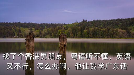 找了個(gè)香港男朋友，粵語(yǔ)聽(tīng)不懂，英語(yǔ)又不行，怎么辦啊，他讓我學(xué)廣東話