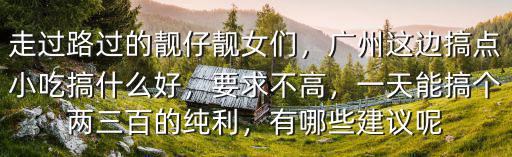 走過路過的靚仔靚女們，廣州這邊搞點小吃搞什么好，要求不高，一天能搞個兩三百的純利，有哪些建議呢