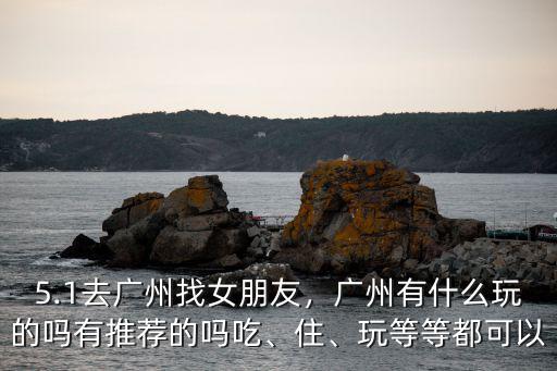 5.1去廣州找女朋友，廣州有什么玩的嗎有推薦的嗎吃、住、玩等等都可以