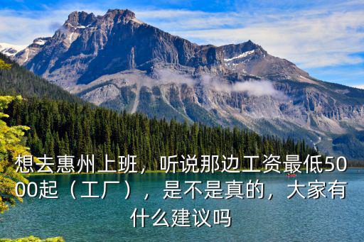 想去惠州上班，聽說那邊工資最低5000起（工廠），是不是真的，大家有什么建議嗎