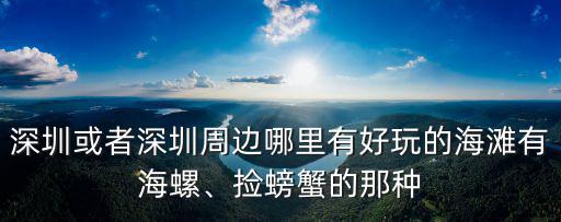 深圳或者深圳周邊哪里有好玩的海灘有海螺、撿螃蟹的那種