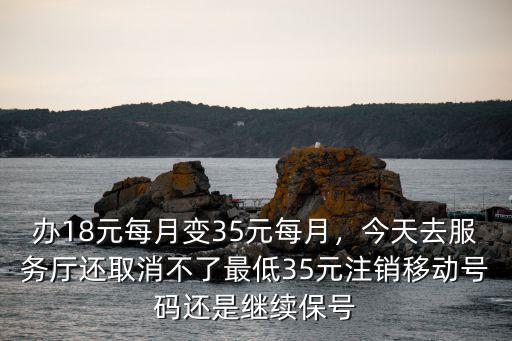 辦18元每月變35元每月，今天去服務廳還取消不了最低35元注銷移動號碼還是繼續保號