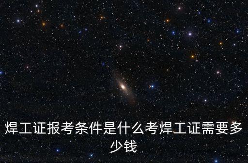 焊工證報(bào)考條件是什么考焊工證需要多少錢