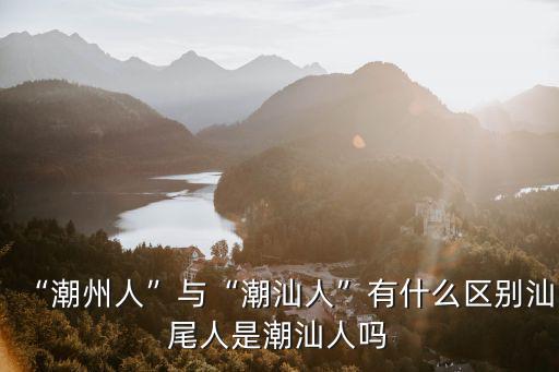 “潮州人”與“潮汕人”有什么區別汕尾人是潮汕人嗎