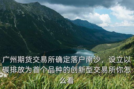 廣州期貨交易所確定落戶南沙，設(shè)立以碳排放為首個(gè)品種的創(chuàng)新型交易所你怎么看