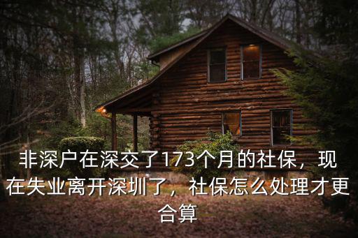 非深戶在深交了173個月的社保，現在失業離開深圳了，社保怎么處理才更合算