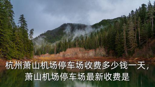 杭州蕭山機場停車場收費多少錢一天，蕭山機場停車場最新收費是