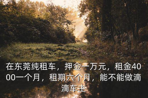 在東莞純租車，押金一萬元，租金4000一個(gè)月，租期六個(gè)月，能不能做滴滴車主