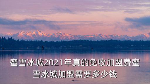 蜜雪冰城2021年真的免收加盟費蜜雪冰城加盟需要多少錢