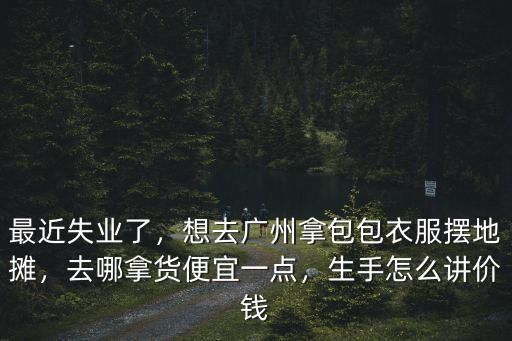 最近失業(yè)了，想去廣州拿包包衣服擺地攤，去哪拿貨便宜一點，生手怎么講價錢