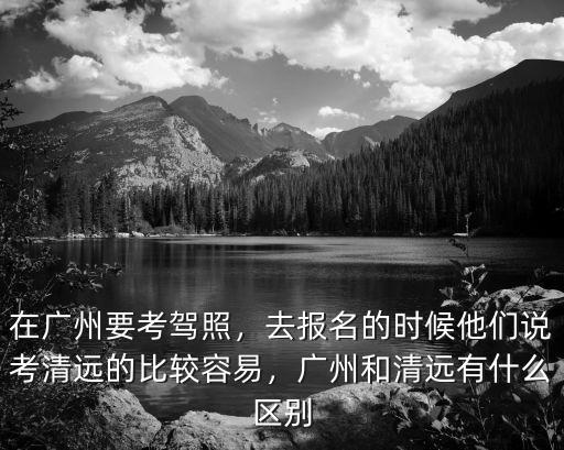 在廣州要考駕照，去報名的時候他們說考清遠的比較容易，廣州和清遠有什么區別