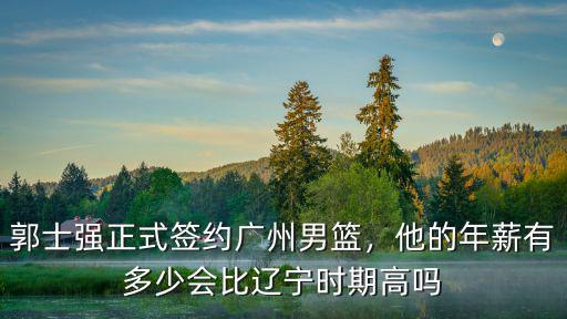 郭士強(qiáng)正式簽約廣州男籃，他的年薪有多少會(huì)比遼寧時(shí)期高嗎