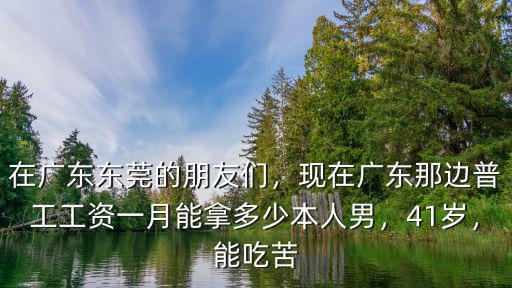 在廣東東莞的朋友們，現在廣東那邊普工工資一月能拿多少本人男，41歲，能吃苦
