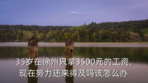 35歲在徐州只拿3500元的工資，現(xiàn)在努力還來得及嗎該怎么辦
