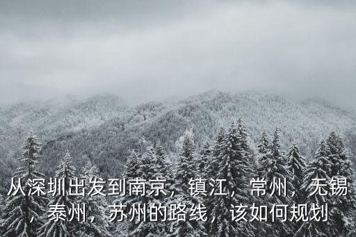 從深圳出發到南京，鎮江，常州，無錫，泰州，蘇州的路線，該如何規劃