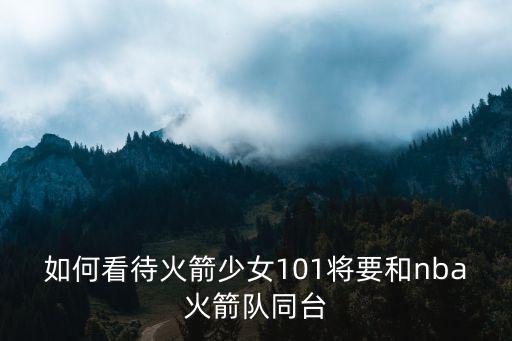 如何看待火箭少女101將要和nba火箭隊同臺