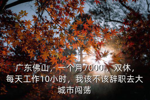 廣東佛山，一個月7000 ，雙休，每天工作10小時，我該不該辭職去大城市闖蕩