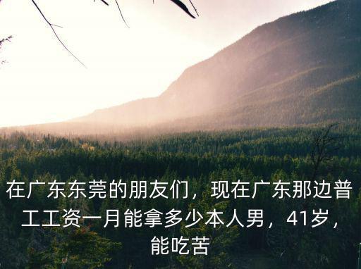 在廣東東莞的朋友們，現(xiàn)在廣東那邊普工工資一月能拿多少本人男，41歲，能吃苦