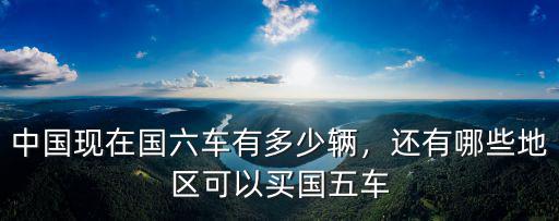 中國(guó)現(xiàn)在國(guó)六車有多少輛，還有哪些地區(qū)可以買國(guó)五車