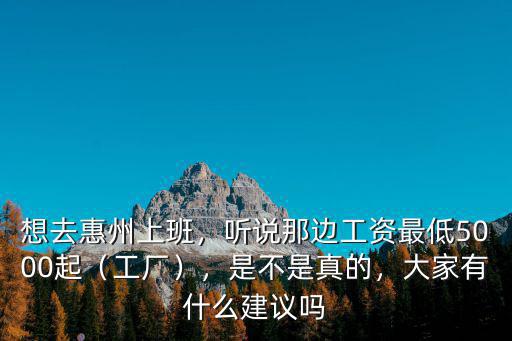 想去惠州上班，聽說那邊工資最低5000起（工廠），是不是真的，大家有什么建議嗎