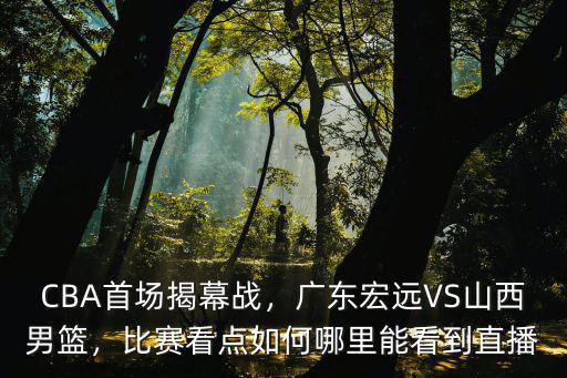 CBA首場揭幕戰(zhàn)，廣東宏遠(yuǎn)VS山西男籃，比賽看點(diǎn)如何哪里能看到直播