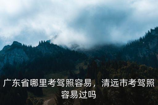 廣東省哪里考駕照容易，清遠市考駕照容易過嗎
