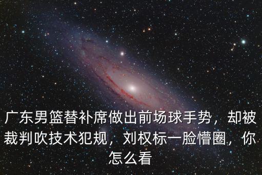 廣東男籃替補席做出前場球手勢，卻被裁判吹技術犯規，劉權標一臉懵圈，你怎么看